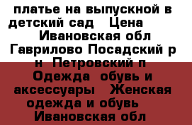 платье на выпускной в детский сад › Цена ­ 3 500 - Ивановская обл., Гаврилово-Посадский р-н, Петровский п. Одежда, обувь и аксессуары » Женская одежда и обувь   . Ивановская обл.